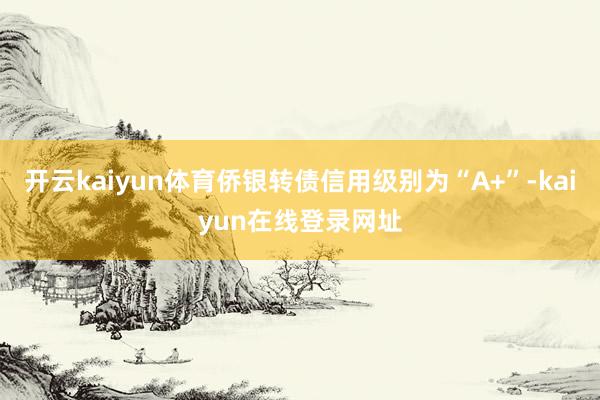开云kaiyun体育侨银转债信用级别为“A+”-kaiyun在线登录网址