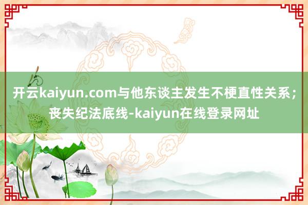 开云kaiyun.com与他东谈主发生不梗直性关系;丧失纪法底线-kaiyun在线登录网址