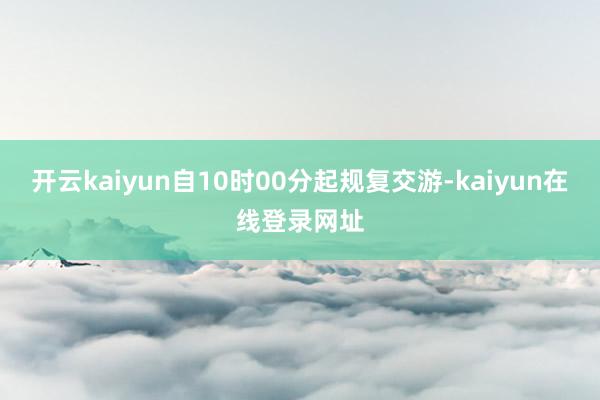 开云kaiyun自10时00分起规复交游-kaiyun在线登录网址