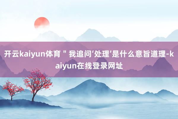 开云kaiyun体育"我追问‘处理’是什么意旨道理-kaiyun在线登录网址