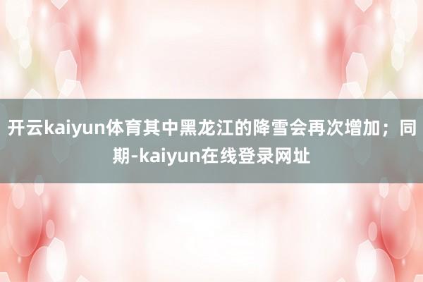 开云kaiyun体育其中黑龙江的降雪会再次增加；同期-kaiyun在线登录网址