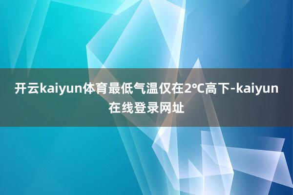 开云kaiyun体育最低气温仅在2℃高下-kaiyun在线登录网址