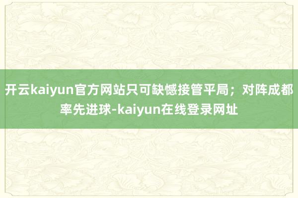 开云kaiyun官方网站只可缺憾接管平局；对阵成都率先进球-kaiyun在线登录网址