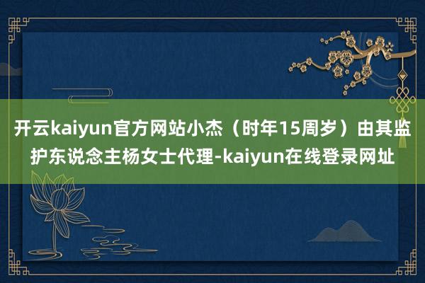 开云kaiyun官方网站小杰(时年15周岁)由其监护东说念主杨女士代理-kaiyun在线登录网址