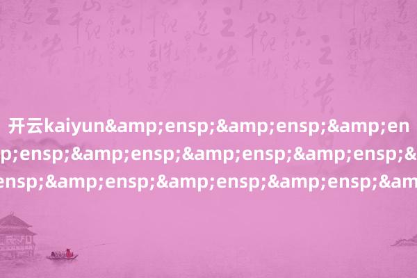 开云kaiyun&ensp;&ensp;&ensp;&ensp;&ensp;&ensp;&ensp;&ensp;&ensp;&ensp;&ensp;&ensp;&ensp;&ensp;&ensp;&ensp;&ensp;&ensp;&ensp;&ensp;&ensp;&ensp;&ensp;&ensp;&ensp;&ensp;&ensp;&ensp;&ensp;&ensp;&ensp;&ensp;