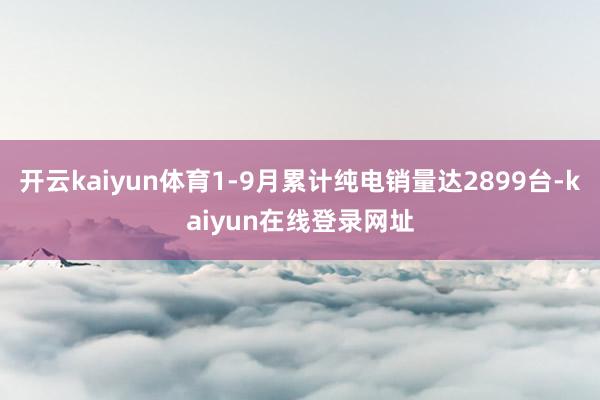 开云kaiyun体育1-9月累计纯电销量达2899台-kaiyun在线登录网址