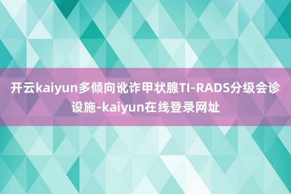 开云kaiyun多倾向讹诈甲状腺TI-RADS分级会诊设施-kaiyun在线登录网址