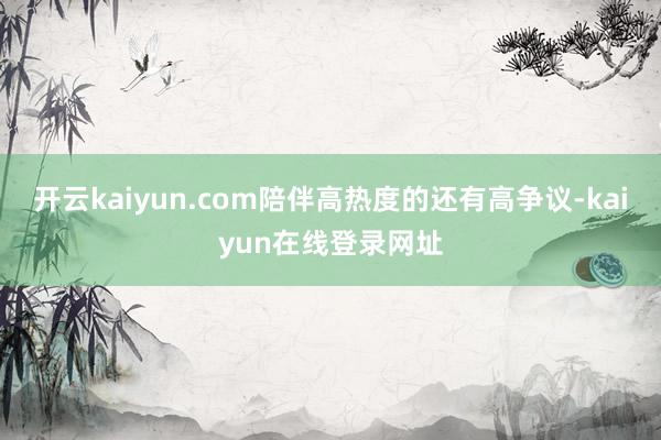 开云kaiyun.com陪伴高热度的还有高争议-kaiyun在线登录网址