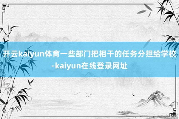 开云kaiyun体育一些部门把相干的任务分担给学校-kaiyun在线登录网址