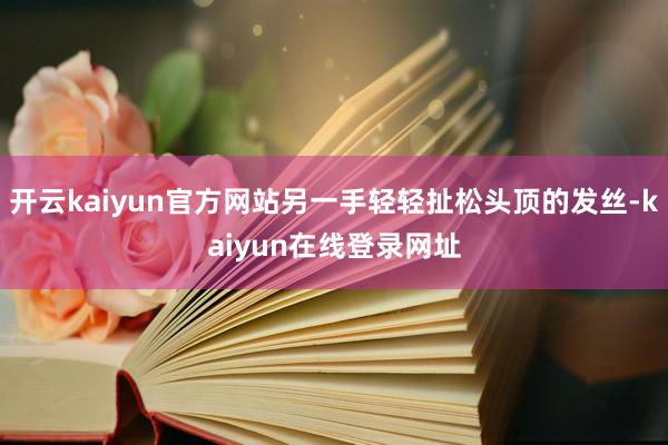 开云kaiyun官方网站另一手轻轻扯松头顶的发丝-kaiyun在线登录网址