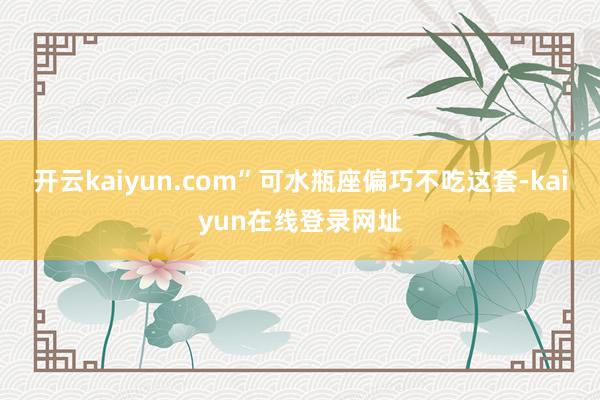 开云kaiyun.com”可水瓶座偏巧不吃这套-kaiyun在线登录网址