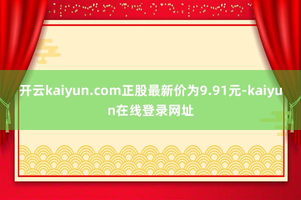 开云kaiyun.com正股最新价为9.91元-kaiyun在线登录网址