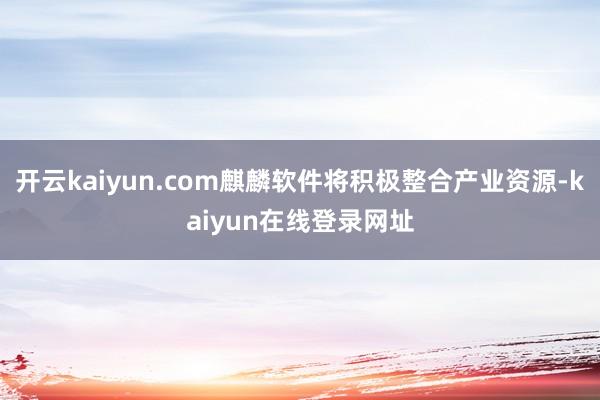 开云kaiyun.com麒麟软件将积极整合产业资源-kaiyun在线登录网址