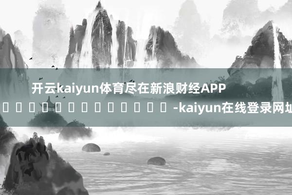 开云kaiyun体育尽在新浪财经APP            													-kaiyun在线登录网址