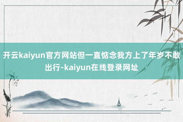 开云kaiyun官方网站但一直惦念我方上了年岁不敢出行-kaiyun在线登录网址