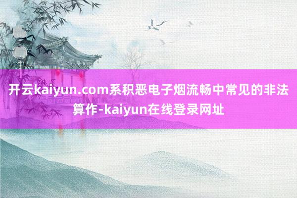 开云kaiyun.com系积恶电子烟流畅中常见的非法算作-kaiyun在线登录网址