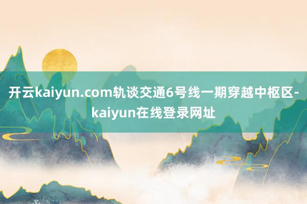 开云kaiyun.com轨谈交通6号线一期穿越中枢区-kaiyun在线登录网址