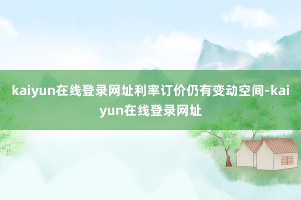 kaiyun在线登录网址利率订价仍有变动空间-kaiyun在线登录网址