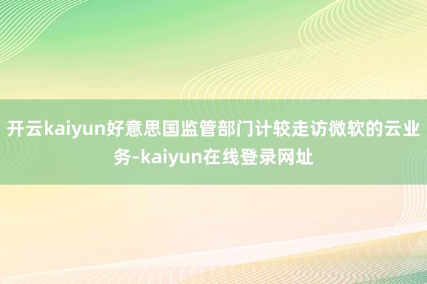 开云kaiyun好意思国监管部门计较走访微软的云业务-kaiyun在线登录网址