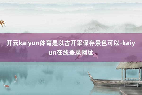 开云kaiyun体育是以古开采保存景色可以-kaiyun在线登录网址