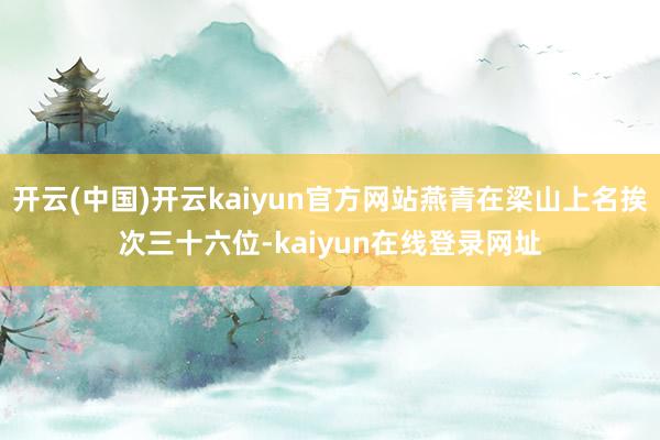 开云(中国)开云kaiyun官方网站燕青在梁山上名挨次三十六位-kaiyun在线登录网址