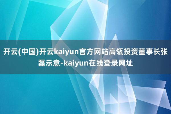 开云(中国)开云kaiyun官方网站高瓴投资董事长张磊示意-kaiyun在线登录网址