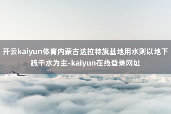 开云kaiyun体育内蒙古达拉特旗基地用水则以地下疏干水为主-kaiyun在线登录网址