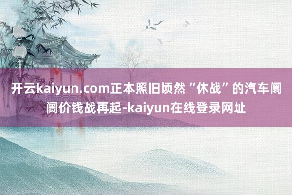开云kaiyun.com正本照旧顷然“休战”的汽车阛阓价钱战再起-kaiyun在线登录网址