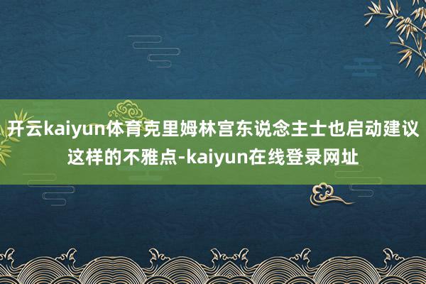 开云kaiyun体育克里姆林宫东说念主士也启动建议这样的不雅点-kaiyun在线登录网址
