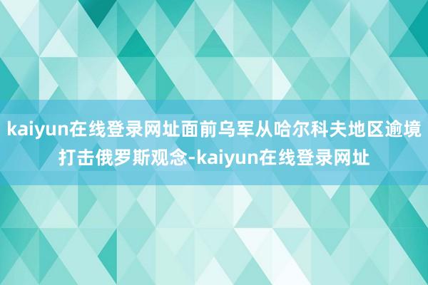 kaiyun在线登录网址面前乌军从哈尔科夫地区逾境打击俄罗斯观念-kaiyun在线登录网址