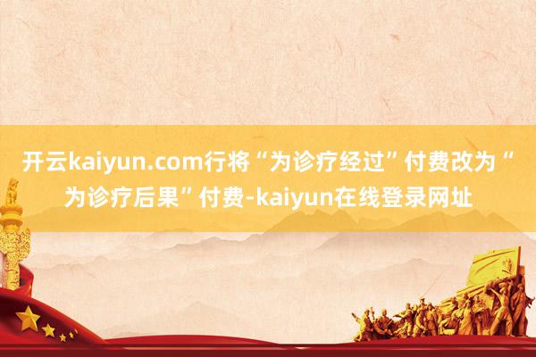 开云kaiyun.com行将“为诊疗经过”付费改为“为诊疗后果”付费-kaiyun在线登录网址