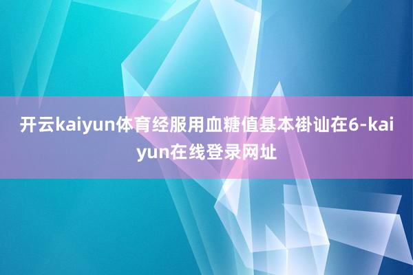 开云kaiyun体育经服用血糖值基本褂讪在6-kaiyun在线登录网址