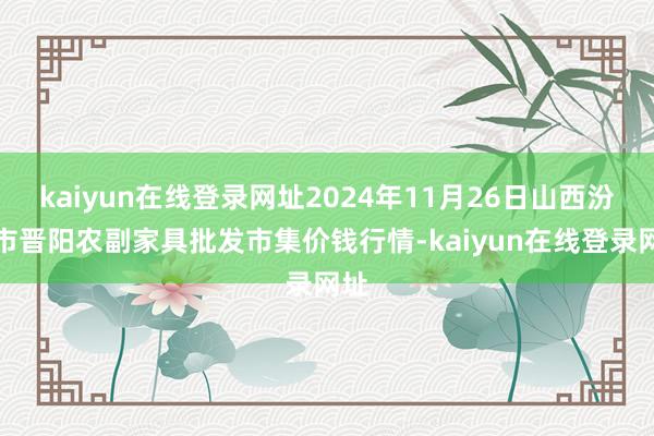 kaiyun在线登录网址2024年11月26日山西汾阳市晋阳农副家具批发市集价钱行情-kaiyun在线登录网址