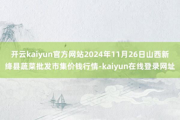 开云kaiyun官方网站2024年11月26日山西新绛县蔬菜批发市集价钱行情-kaiyun在线登录网址