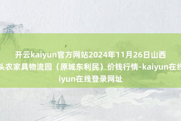开云kaiyun官方网站2024年11月26日山西太原丈子头农家具物流园（原城东利民）价钱行情-kaiyun在线登录网址