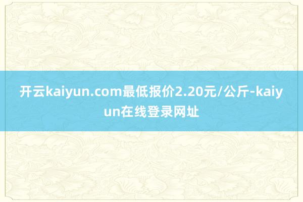 开云kaiyun.com最低报价2.20元/公斤-kaiyun在线登录网址