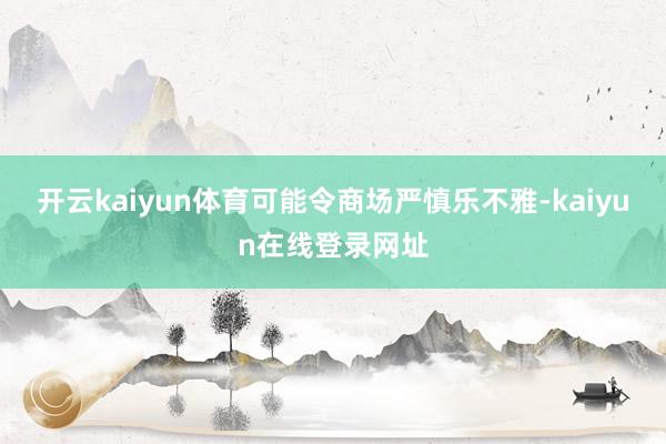 开云kaiyun体育可能令商场严慎乐不雅-kaiyun在线登录网址