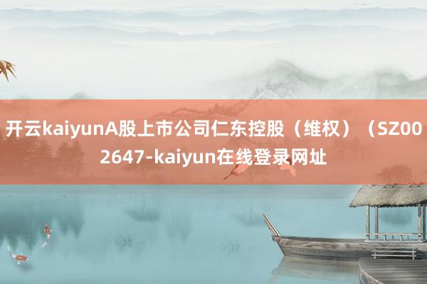开云kaiyunA股上市公司仁东控股（维权）（SZ002647-kaiyun在线登录网址