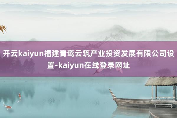 开云kaiyun福建青鸾云筑产业投资发展有限公司设置-kaiyun在线登录网址