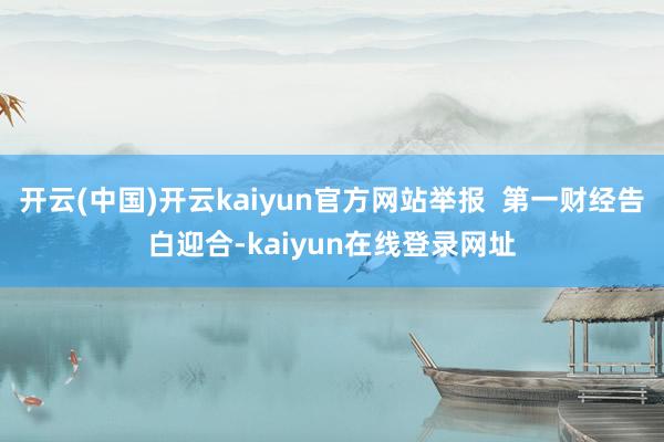 开云(中国)开云kaiyun官方网站举报 第一财经告白迎合-kaiyun在线登录网址