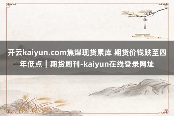 开云kaiyun.com焦煤现货累库 期货价钱跌至四年低点|期货周刊-kaiyun在线登录网址