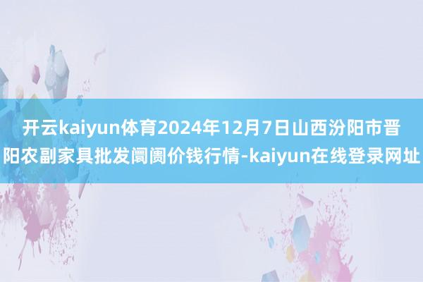 开云kaiyun体育2024年12月7日山西汾阳市晋阳农副家具批发阛阓价钱行情-kaiyun在线登录网址