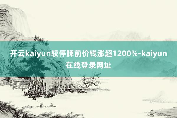 开云kaiyun较停牌前价钱涨超1200%-kaiyun在线登录网址