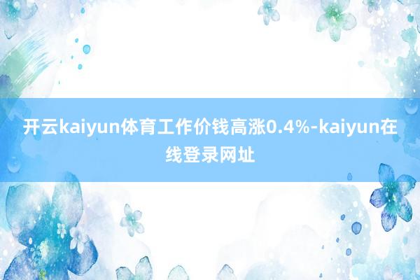开云kaiyun体育工作价钱高涨0.4%-kaiyun在线登录网址