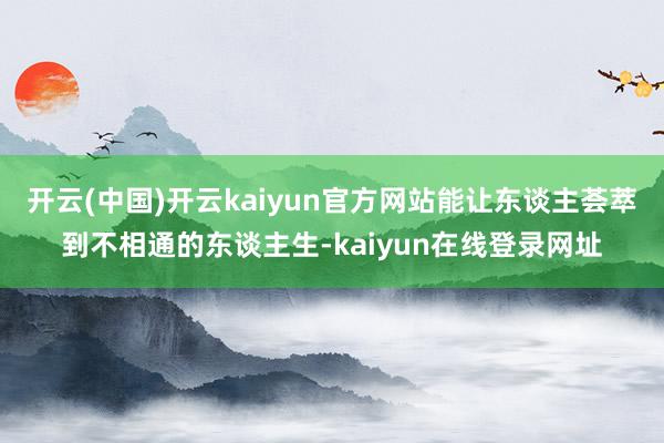 开云(中国)开云kaiyun官方网站能让东谈主荟萃到不相通的东谈主生-kaiyun在线登录网址