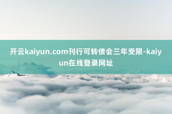 开云kaiyun.com刊行可转债会三年受限-kaiyun在线登录网址