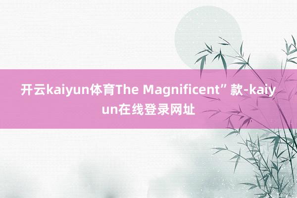 开云kaiyun体育The Magnificent”款-kaiyun在线登录网址