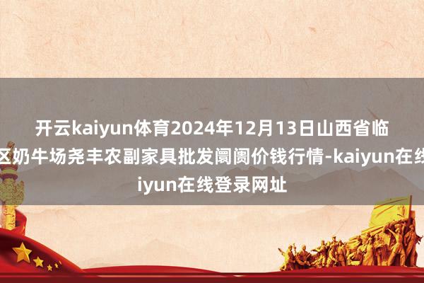 开云kaiyun体育2024年12月13日山西省临汾市尧皆区奶牛场尧丰农副家具批发阛阓价钱行情-kaiyun在线登录网址