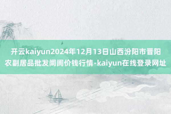开云kaiyun2024年12月13日山西汾阳市晋阳农副居品批发阛阓价钱行情-kaiyun在线登录网址