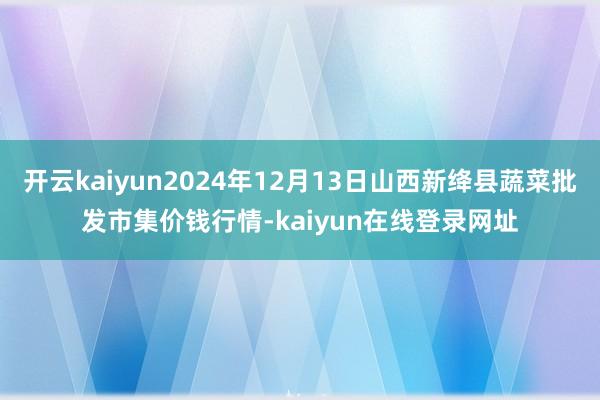 开云kaiyun2024年12月13日山西新绛县蔬菜批发市集价钱行情-kaiyun在线登录网址